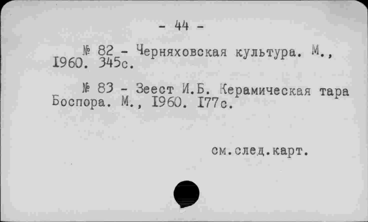 ﻿- 44 -
№ 82 - Черняховская культура. М., I960. 345с.
№ 83 - Зеест И.Б. Керамическая тара Боспора. М., I960. 177с.
см.след.карт.